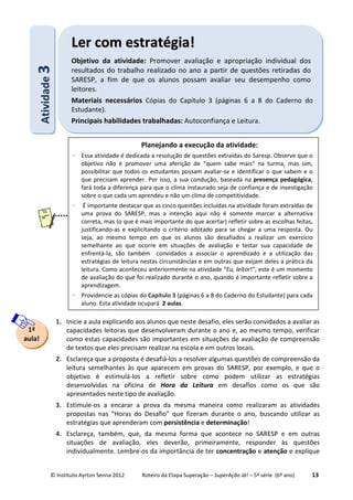 © Instituto Ayrton Senna 2012 Roteiro da Etapa Superação – SuperAção Já! – 5ª série (6º ano) 13
1. Inicie a aula explicando aos alunos que neste desafio, eles serão convidados a avaliar as
capacidades leitoras que desenvolveram durante o ano e, ao mesmo tempo, verificar
como estas capacidades são importantes em situações de avaliação de compreensão
de textos que eles precisam realizar na escola e em outros locais.
2. Esclareça que a proposta é desafiá-los a resolver algumas questões de compreensão da
leitura semelhantes às que aparecem em provas do SARESP, por exemplo, e que o
objetivo é estimulá-los a refletir sobre como podem utilizar as estratégias
desenvolvidas na oficina de Hora da Leitura em desafios como os que são
apresentados neste tipo de avaliação.
3. Estimule-os a encarar a prova da mesma maneira como realizaram as atividades
propostas nas “Horas do Desafio” que fizeram durante o ano, buscando utilizar as
estratégias que aprenderam com persistência e determinação!
4. Esclareça, também, que, da mesma forma que acontece no SARESP e em outras
situações de avaliação, eles deverão, primeiramente, responder às questões
individualmente. Lembre-os da importância de ter concentração e atenção e explique
AAttiivviiddaaddee33 LLeerr ccoomm eessttrraattééggiiaa!!
Objetivo da atividade: Promover avaliação e apropriação individual dos
resultados do trabalho realizado no ano a partir de questões retiradas do
SARESP, a fim de que os alunos possam avaliar seu desempenho como
leitores.
Materiais necessários Cópias do Capítulo 3 (páginas 6 a 8 do Caderno do
Estudante).
Principais habilidades trabalhadas: Autoconfiança e Leitura.
1ª
aula!
Planejando a execução da atividade:
⋅ Essa atividade é dedicada a resolução de questões extraídas do Saresp. Observe que o
objetivo não é promover uma aferição de “quem sabe mais” na turma, mas sim,
possibilitar que todos os estudantes possam avaliar-se e identificar o que sabem e o
que precisam aprender. Por isso, a sua condução, baseada na presença pedagógica,
fará toda a diferença para que o clima instaurado seja de confiança e de investigação
sobre o que cada um aprendeu e não um clima de competitividade.
⋅ É importante destacar que as cinco questões incluídas na atividade foram extraídas de
uma prova do SARESP, mas a intenção aqui não é somente marcar a alternativa
correta, mas (o que é mais importante do que acertar) refletir sobre as escolhas feitas,
justificando-as e explicitando o critério adotado para se chegar a uma resposta. Ou
seja, ao mesmo tempo em que os alunos são desafiados a realizar um exercício
semelhante ao que ocorre em situações de avaliação e testar sua capacidade de
enfrentá-la, são também convidados a associar o aprendizado e a utilização das
estratégias de leitura nestas circunstâncias e em outras que exijam deles a prática da
leitura. Como aconteceu anteriormente na atividade “Eu, leitor!”, este é um momento
de avaliação do que foi realizado durante o ano, quando é importante refletir sobre a
aprendizagem.
⋅ Providencie as cópias do Capítulo 3 (páginas 6 a 8 do Caderno do Estudante) para cada
aluno. Esta atividade ocupará 2 aulas.
 