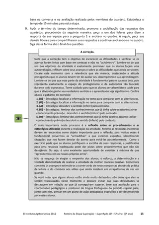© Instituto Ayrton Senna 2012 Roteiro da Etapa Superação – SuperAção Já! – 5ª série (6º ano) 15
base na conversa e na avaliação realizada pelos membros do quarteto. Estabeleça o
tempo de 15 minutos para esta etapa.
9. Após o término do tempo determinado, promova a socialização das respostas dos
quartetos, procedendo da seguinte maneira: peça a um dos líderes para dizer a
resposta de sua equipe para a pergunta 1 e anote-a no quadro. A seguir, peça aos
demais líderes para compartilharem suas respostas e continue anotando-as no quadro.
Siga dessa forma até o final das questões.
⋅ Note que a correção tem o objetivo de esclarecer as dificuldades e verificar se os
acertos foram feitos com base em certezas e não no “achômetro”. Lembre-se de que
um dos objetivos da atividade é exatamente promover que os alunos façam uma
autoavaliação, reflitam sobre seus avanços e sobre as dificuldades que ainda persistem.
Encare este momento com a relevância que ele merece, destacando a atitude
protagonista que os alunos devem ter de avaliar seu desempenho e sua aprendizagem.
Lembre-se de que que essa parte da atividade é fundamental para o sucesso dela, pois
representa exatamente o espaço do protagonismo e da autonomia tão buscado
durante todo o processo. Tome cuidado para que os alunos percebam isto e cuide para
que a atividade ganhe seu verdadeiro sentido e o aprendizado seja significativo. Confira
abaixo o gabarito do exercício:
1. (D) – Estratégia: localizar a informação no texto para comparar com as alternativas.
2. (D) – Estratégia: localizar a informação no texto para comparar com as alternativas.
3. (A) – Estratégia: descobrir o sentido (inferir) pelo contexto.
4. (D) – Estratégias: lembrar dos conhecimentos que já tinha sobre o assunto (ativar
conhecimento prévio) e descobrir o sentido (inferir) pelo contexto.
5. (B) – Estratégias: lembrar dos conhecimentos que já tinha sobre o assunto (ativar
conhecimento prévio) e descobrir o sentido (inferir) pelo contexto.
⋅ O mais importante neste processo é a reflexão sobre os procedimentos e as
estratégias utilizadas durante a realização da atividade. Mesmo as respostas incorretas
devem ser encaradas como objeto importante para a reflexão, pois muitas vezes é
fundamental prevermos as “armadilhas” a que estamos expostos, identificando
situações que nos fazem desviar do acerto para evitá-las posteriormente. Como o
exercício pede que os alunos justifiquem a escolha de suas respostas, a justificativa
para uma resposta inadequada pode dar pistas sobre procedimentos que não são
desejáveis. Ou seja, é uma excelente oportunidade de valorizar a máxima de que
“aprendemos com os nossos próprios erros”.
⋅ Não se esqueça de elogiar o empenho dos alunos, o esforço, a determinação e a
vontade demonstrada de realizar a atividade da melhor maneira possível. Comemore
com eles os avanços e estimule-os a correr atrás de novas conquistas através da prática
da leitura e do combate aos vilões que ainda insistem em atrapalhá-los de vez em
quando.
⋅ Se você notar que alguns alunos estão ainda muito defasados, não deixe que eles se
sintam fracasssados neste momento e procure evitar que suas dificuldades se
destaquem em relação ao que já conseguiram superar. Leve sua avaliação para o
coordenador pedagógico e professor de Língua Portuguesa do período regular para,
junto com eles, pensar em um plano de ação pedagógica específico a ser desenvolvido
para estes alunos.
A correção.
 