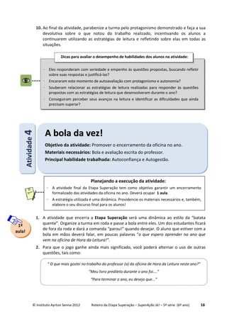 © Instituto Ayrton Senna 2012 Roteiro da Etapa Superação – SuperAção Já! – 5ª série (6º ano) 16
10. Ao final da atividade, parabenize a turma pelo protagonismo demonstrado e faça a sua
devolutiva sobre o que notou do trabalho realizado, incentivando os alunos a
continuarem utilizando as estratégias de leitura e refletindo sobre elas em todas as
situações.
1. A atividade que encerra a Etapa Superação será uma dinâmica ao estilo da “batata
quente”. Organize a turma em roda e passe a bola entre eles. Um dos estudantes ficará
de fora da roda e dará a comanda “parou!” quando desejar. O aluno que estiver com a
bola em mãos deverá falar, em poucas palavras “o que espero aprender no ano que
vem na oficina de Hora da Leitura!”.
2. Para que o jogo ganhe ainda mais significado, você poderá alternar o uso de outras
questões, tais como:
⋅ Eles responderam com seriedade e empenho às questões propostas, buscando refletir
sobre suas respostas e justificá-las?
⋅ Encararam este momento de autoavaliação com protagonismo e autonomia?
⋅ Souberam relacionar as estratégias de leitura realizadas para responder às questões
propostas com as estratégias de leitura que desenvolveram durante o ano?
⋅ Conseguiram perceber seus avanços na leitura e identificar as dificuldades que ainda
precisam superar?
Dicas para avaliar o desempenho de habilidades dos alunos na atividade:
:
AAttiivviiddaaddee44
AA bboollaa ddaa vveezz!!
Objetivo da atividade: Promover o encerramento da oficina no ano.
Materiais necessários: Bola e avaliação escrita do professor.
Principal habilidade trabalhada: Autoconfiança e Autogestão.
1ª
aula!
Planejando a execução da atividade:
⋅ A atividade final da Etapa Superação tem como objetivo garantir um encerramento
formalizado das atividades da oficina no ano. Deverá ocupar 1 aula.
⋅ A estratégia utilizada é uma dinâmica. Providencie os materiais necessários e, também,
elabore o seu discurso final para os alunos!
“ O que mais gostei no trabalho do professor (a) da oficina de Hora da Leitura neste ano?”
“Meu livro predileto durante o ano foi....”
“Para terminar o ano, eu desejo que...”
 