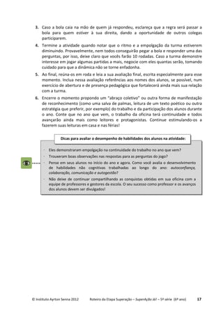 © Instituto Ayrton Senna 2012 Roteiro da Etapa Superação – SuperAção Já! – 5ª série (6º ano) 17
3. Caso a bola caia na mão de quem já respondeu, esclareça que a regra será passar a
bola para quem estiver à sua direita, dando a oportunidade de outros colegas
participarem.
4. Termine a atividade quando notar que o ritmo e a empolgação da turma estiverem
diminuindo. Provavelmente, nem todos conseguirão pegar a bola e responder uma das
perguntas, por isso, deixe claro que vocês farão 10 rodadas. Caso a turma demonstre
interesse em jogar algumas partidas a mais, negocie com eles quantas serão, tomando
cuidado para que a dinâmica não se torne enfadonha.
5. Ao final, reúna-os em roda e leia a sua avaliação final, escrita especialmente para esse
momento. Inclua nessa avaliação referências aos nomes dos alunos, se possível, num
exercício de abertura e de presença pedagógica que fortalecerá ainda mais sua relação
com a turma.
6. Encerre o momento propondo um “abraço coletivo” ou outra forma de manifestação
de reconhecimento (como uma salva de palmas, leitura de um texto poético ou outra
estratégia que preferir, por exemplo) do trabalho e da participação dos alunos durante
o ano. Conte que no ano que vem, o trabalho da oficina terá continuidade e todos
avançarão ainda mais como leitores e protagonistas. Continue estimulando-os a
fazerem suas leituras em casa e nas férias!
⋅ Eles demonstraram empolgação na continuidade do trabalho no ano que vem?
⋅ Trouxeram boas observações nas respostas para as perguntas do jogo?
⋅ Pense em seus alunos no início do ano e agora. Como você avalia o desenvolvimento
de habilidades não cognitivas trabalhadas ao longo do ano: autoconfiança,
colaboração, comunicação e autogestão?
⋅ Não deixe de continuar compartilhando as conquistas obtidas em sua oficina com a
equipe de professores e gestores da escola. O seu sucesso como professor e os avanços
dos alunos devem ser divulgados!
Dicas para avaliar o desempenho de habilidades dos alunos na atividade:
:
 