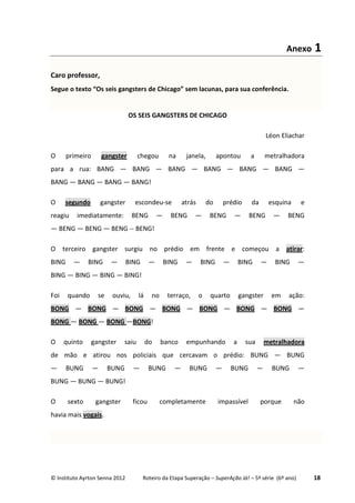 © Instituto Ayrton Senna 2012 Roteiro da Etapa Superação – SuperAção Já! – 5ª série (6º ano) 18
Anexo 1
Caro professor,
Segue o texto “Os seis gangsters de Chicago” sem lacunas, para sua conferência.
OS SEIS GANGSTERS DE CHICAGO
Léon Eliachar
O primeiro gangster chegou na janela, apontou a metralhadora
para a rua: BANG — BANG — BANG — BANG — BANG — BANG —
BANG — BANG — BANG — BANG!
O segundo gangster escondeu-se atrás do prédio da esquina e
reagiu imediatamente: BENG — BENG — BENG — BENG — BENG
— BENG — BENG — BENG -- BENG!
O terceiro gangster surgiu no prédio em frente e começou a atirar:
BING — BING — BING — BING — BING — BING — BING —
BING — BING — BING — BING!
Foi quando se ouviu, lá no terraço, o quarto gangster em ação:
BONG — BONG — BONG — BONG — BONG — BONG — BONG —
BONG — BONG — BONG —BONG!
O quinto gangster saiu do banco empunhando a sua metralhadora
de mão e atirou nos policiais que cercavam o prédio: BUNG — BUNG
— BUNG — BUNG — BUNG — BUNG — BUNG — BUNG —
BUNG — BUNG — BUNG!
O sexto gangster ficou completamente impassível porque não
havia mais vogais.
 