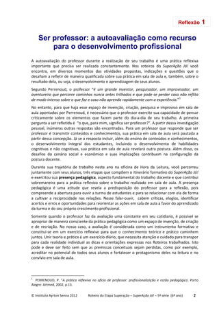 © Instituto Ayrton Senna 2012 Roteiro da Etapa Superação – SuperAção Já! – 5ª série (6º ano) 2
Ser professor: a autoavaliação como recurso
para o desenvolvimento profissional
A autoavaliação do professor durante a realização de seu trabalho é uma prática reflexiva
importante que precisa ser realizada constantemente. Nos roteiros do SuperAção Já! você
encontra, em diversos momentos das atividades propostas, indicações e questões que o
desafiam a refletir de maneira qualificada sobre sua prática em sala de aula e, também, sobre o
resultado dela, ou seja, o desenvolvimento e aprendizagem de seus alunos.
Segundo Perrenoud, o professor “é um grande inventor, pesquisador, um improvisador, um
aventureiro que percorre caminhos nunca antes trilhados e que pode se perder caso não reflita
de modo intenso sobre o que faz e caso não aprenda rapidamente com a experiência.”1
No entanto, para que haja esse espaço de invenção, criação, pesquisa e improviso em sala de
aula apontados por Perrenoud, é necessário que o professor exercite sua capacidade de pensar
criticamente sobre os elementos que fazem parte do dia-a-dia de seu trabalho. A primeira
pergunta a ser refletida é “o que, para mim, significa ser professor?”. A partir dessa investigação
pessoal, inúmeras outras respostas são encontradas. Para um professor que responde que ser
professor é transmitir conteúdos e conhecimentos, sua prática em sala de aula será pautada a
partir dessa concepção. Já se a resposta incluir, além do ensino de conteúdos e conhecimentos,
o desenvolvimento integral dos estudantes, incluindo o desenvolvimento de habilidades
cognitivas e não cognitivas, sua prática em sala de aula revelará outra postura. Além disso, os
desafios do cenário social e econômico e suas implicações contribuem na configuração da
postura docente.
Durante sua trajetória de trabalho neste ano na oficina de Hora da Leitura, você percorreu
juntamente com seus alunos, três etapas que compõem o itinerário formativo do SuperAção Já!
e exercitou sua presença pedagógica, aspecto fundamental do trabalho docente e que contribui
sobremaneira para a prática reflexiva sobre o trabalho realizado em sala de aula. A presença
pedagógica é uma atitude que revela a predisposição do professor para a reflexão, pois
compreende a abertura para ouvir a turma de estudantes e para se relacionar com ela de forma
a cultivar a reciprocidade nas relações. Nesse falar-ouvir, cabem críticas, elogios, identificar
acertos e erros e oportunidades para reorientar as ações em sala de aula a favor do aprendizado
da turma e do seu próprio crescimento profissional.
Somente quando o professor faz da avaliação uma constante em seu cotidiano, é possível se
apropriar de maneira consciente da prática pedagógica como um espaço de invenção, de criação
e de recriação. No nosso caso, a avaliação é considerada como um instrumento formativo e
constitui-se em um exercício reflexivo para que o conhecimento teórico e prático caminhem
juntos. Unir teoria e prática é um exercício diário, que necessita atenção e cuidado para transpor
para cada realidade individual as dicas e orientações expressas nos Roteiros trabalhados. Isto
pode e deve ser feito sem que as premissas conceituais sejam perdidas, como por exemplo,
acreditar no potencial de todos seus alunos e fortalecer o protagonismo deles na leitura e no
convívio em sala de aula.
1
PERRENOUD, P. “A prática reflexiva no ofício de professor: profissionalização e razão pedagógica. Porto
Alegre: Artmed, 2002, p.13.
Reflexão 1
 