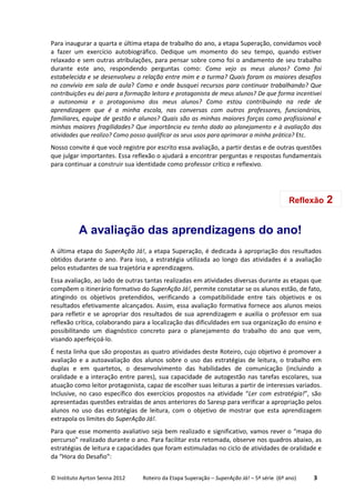 © Instituto Ayrton Senna 2012 Roteiro da Etapa Superação – SuperAção Já! – 5ª série (6º ano) 3
Para inaugurar a quarta e última etapa de trabalho do ano, a etapa Superação, convidamos você
a fazer um exercício autobiográfico. Dedique um momento do seu tempo, quando estiver
relaxado e sem outras atribulações, para pensar sobre como foi o andamento de seu trabalho
durante este ano, respondendo perguntas como: Como vejo os meus alunos? Como foi
estabelecida e se desenvolveu a relação entre mim e a turma? Quais foram os maiores desafios
no convívio em sala de aula? Como e onde busquei recursos para continuar trabalhando? Que
contribuições eu dei para a formação leitora e protagonista de meus alunos? De que forma incentivei
a autonomia e o protagonismo dos meus alunos? Como estou contribuindo na rede de
aprendizagem que é a minha escola, nas conversas com outros professores, funcionários,
familiares, equipe de gestão e alunos? Quais são as minhas maiores forças como profissional e
minhas maiores fragilidades? Que importância eu tenho dado ao planejamento e à avaliação das
atividades que realizo? Como posso qualificar os seus usos para aprimorar a minha prática? Etc.
Nosso convite é que você registre por escrito essa avaliação, a partir destas e de outras questões
que julgar importantes. Essa reflexão o ajudará a encontrar perguntas e respostas fundamentais
para continuar a construir sua identidade como professor crítico e reflexivo.
A avaliação das aprendizagens do ano!
A última etapa do SuperAção Já!, a etapa Superação, é dedicada à apropriação dos resultados
obtidos durante o ano. Para isso, a estratégia utilizada ao longo das atividades é a avaliação
pelos estudantes de sua trajetória e aprendizagens.
Essa avaliação, ao lado de outras tantas realizadas em atividades diversas durante as etapas que
compõem o itinerário formativo do SuperAção Já!, permite constatar se os alunos estão, de fato,
atingindo os objetivos pretendidos, verificando a compatibilidade entre tais objetivos e os
resultados efetivamente alcançados. Assim, essa avaliação formativa fornece aos alunos meios
para refletir e se apropriar dos resultados de sua aprendizagem e auxilia o professor em sua
reflexão crítica, colaborando para a localização das dificuldades em sua organização do ensino e
possibilitando um diagnóstico concreto para o planejamento do trabalho do ano que vem,
visando aperfeiçoá-lo.
É nesta linha que são propostas as quatro atividades deste Roteiro, cujo objetivo é promover a
avaliação e a autoavaliação dos alunos sobre o uso das estratégias de leitura, o trabalho em
duplas e em quartetos, o desenvolvimento das habilidades de comunicação (incluindo a
oralidade e a interação entre pares), sua capacidade de autogestão nas tarefas escolares, sua
atuação como leitor protagonista, capaz de escolher suas leituras a partir de interesses variados.
Inclusive, no caso específico dos exercícios propostos na atividade “Ler com estratégia!”, são
apresentadas questões extraídas de anos anteriores do Saresp para verificar a apropriação pelos
alunos no uso das estratégias de leitura, com o objetivo de mostrar que esta aprendizagem
extrapola os limites do SuperAção Já!.
Para que esse momento avaliativo seja bem realizado e significativo, vamos rever o “mapa do
percurso” realizado durante o ano. Para facilitar esta retomada, observe nos quadros abaixo, as
estratégias de leitura e capacidades que foram estimuladas no ciclo de atividades de oralidade e
da “Hora do Desafio”:
Reflexão 2
 