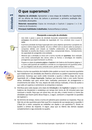 © Instituto Ayrton Senna 2012 Roteiro da Etapa Superação – SuperAção Já! – 5ª série (6º ano) 6
1. Reúna a turma nos quartetos de trabalho (eles podem se reunir nos mesmos quartetos
que trabalharam nas atividades dos Roteiros anteriores ou podem experimentar novas
parcerias). Esclareça que vocês estão iniciando a quarta e última etapa do ano no
SuperAção Já!, a Etapa Superação. Explique que durante todo o ano vocês fizeram
várias atividades que para serem bem realizadas precisaram do protagonismo e
envolvimento de todos. Por isso, depois de todo esforço realizado, é hora de avaliar o
que cada um superou e comemorar as conquistas e avanços.
2. Distribua para cada equipe uma cópia da introdução e do Capítulo 1 (página 1 e 2 do
Caderno do Estudante) e estabeleça um tempo (em torno de 20 minutos) para que
concluam a tarefa. Peça que um aluno leia, em voz alta, o texto inicial e o nome das
atividades que fazem parte dessa Etapa e, a seguir, comecem a responder às questões
do Capítulo 1.
3. Ao término do tempo, reúna a turma em plenária para socializar as respostas. Peça ao
líder de um dos quartetos para falar qual foi a resposta de sua equipe para a questão 1
(“Qual foi a maior conquista ao trabalhar em duplas e em quartetos?”). Anote no
quadro a síntese da resposta. A seguir, peça que os líderes das demais equipes
complementem e siga anotando no quadro.
AAttiivviiddaaddee11 OO qquuee ssuuppeerraammooss??
Objetivo da atividade: Apresentar a nova etapa de trabalho no SuperAção
Já! na oficina de Hora da Leitura e promover a primeira avaliação dos
resultados alcançados.
Materiais necessários: Cópias da introdução e Capítulo 1 (páginas 1 e 2 do
Caderno do Estudante).
Principais habilidades trabalhadas: Autoconfiança e Leitura.
1ª
aula!
Planejando a execução da atividade:
⋅ Leia todo o passo a passo da atividade buscando compreender a intencionalidade
pedagógica da primeira atividade do SuperAção Já!. Essa atividade deve ocupar 2
aulas.
⋅ A primeira atividade da Etapa Superação tem como objetivo apresentar o propósito da
quarta e última etapa de trabalho do ano e refletir com os alunos sobre os avanços e
conquistas obtidas com relação ao trabalho colaborativo em duplas/quartetos;
liberdade na escolha dos títulos a serem lidos; compreensão leitora; , fortalecimento
da capacidade de autogestão e da oralidade.
⋅ Observe que a atividade se inicia com a turma reunida em quartetos. Será realizada
uma breve autoavaliação dos alunos sobre as formas e estratégias de trabalho
protagonista que experimentaram na oficina.
⋅ Prepare as cópias da primeira página e Capítulo 1 do Caderno do Estudante (páginas 1
e 2 para cada quarteto de trabalho) e convide-os a se organizarem em quartetos antes
de sua chegada à sala de aula, evitando assim, perder tempo hábil na oficina.
 