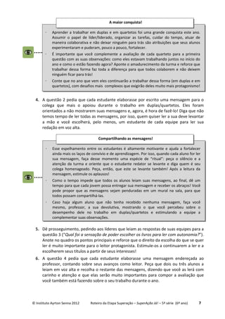 © Instituto Ayrton Senna 2012 Roteiro da Etapa Superação – SuperAção Já! – 5ª série (6º ano) 7
4. A questão 2 pedia que cada estudante elaborasse por escrito uma mensagem para o
colega que mais o apoiou durante o trabalho em duplas/quartetos. Eles foram
orientados a não mostrarem suas mensagens e, agora, é hora de fazê-lo! Diga que não
temos tempo de ler todas as mensagens, por isso, quem quiser ler a sua deve levantar
a mão e você escolherá, pelo menos, um estudante de cada equipe para ler sua
redação em voz alta.
5. Dê prosseguimento, pedindo aos líderes que leiam as respostas de suas equipes para a
questão 3 (“Qual foi a sensação de poder escolher os livros para ler com autonomia?”).
Anote no quadro os pontos principais e reforce que o direito da escolha do que se quer
ler é muito importante para o leitor protagonista. Estimule-os a continuarem a ler e a
escolherem seus títulos a partir de seus interesses!
6. A questão 4 pedia que cada estudante elaborasse uma mensagem endereçada ao
professor, contando sobre seus avanços como leitor. Peça que dois ou três alunos a
leiam em voz alta e recolha o restante das mensagens, dizendo que você as lerá com
carinho e atenção e que elas serão muito importantes para compor a avaliação que
você também está fazendo sobre o seu trabalho durante o ano.
⋅ Aprender a trabalhar em duplas e em quartetos foi uma grande conquista este ano.
Assumir o papel de líder/liderado, organizar as tarefas, cuidar do tempo, atuar de
maneira colaborativa e não deixar ninguém para trás são atribuições que seus alunos
experimentaram e puderam, pouco a pouco, fortalecer.
⋅ É importante que você complemente a avaliação de cada quarteto para a primeira
questão com as suas observações: como eles estavam trabalhando juntos no início do
ano e como o estão fazendo agora? Aponte o amadurecimento da turma e reforce que
trabalhar dessa forma faz toda a diferença para que todos colaborem e não deixem
ninguém ficar para trás!
⋅ Conte que no ano que vem eles continuarão a trabalhar dessa forma (em duplas e em
quartetos), com desafios mais complexos que exigirão deles muito mais protagonismo!
A maior conquista!
⋅ Esse espelhamento entre os estudantes é altamente motivante e ajuda a fortalecer
ainda mais os laços de convívio e de aprendizagem. Por isso, quando cada aluno for ler
sua mensagem, faça desse momento uma espécie de “ritual”: peça o silêncio e a
atenção da turma e oriente que o estudante redator se levante e diga quem é seu
colega homenageado. Peça, então, que este se levante também! Após a leitura da
mensagem, estimule os aplausos!
⋅ Como o tempo impede que todos os alunos leiam suas mensagens, ao final, dê um
tempo para que cada jovem possa entregar sua mensagem e receber os abraços! Você
pode propor que as mensagens sejam penduradas em um mural na sala, para que
todos possam compartilhá-las.
⋅ Caso haja algum aluno que não tenha recebido nenhuma mensagem, faça você
mesmo, professor, a sua devolutiva, mostrando o que você percebeu sobre o
desempenho dele no trabalho em duplas/quartetos e estimulando a equipe a
complementar suas observações.
Compartilhando as mensagens!
 