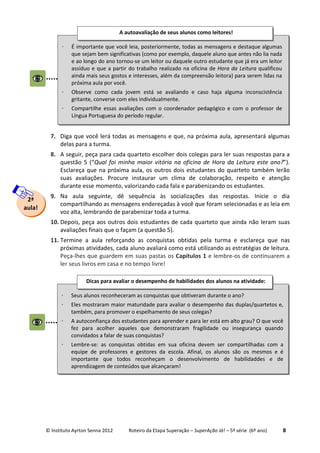 © Instituto Ayrton Senna 2012 Roteiro da Etapa Superação – SuperAção Já! – 5ª série (6º ano) 8
7. Diga que você lerá todas as mensagens e que, na próxima aula, apresentará algumas
delas para a turma.
8. A seguir, peça para cada quarteto escolher dois colegas para ler suas respostas para a
questão 5 (“Qual foi minha maior vitória na oficina de Hora da Leitura este ano?”).
Esclareça que na próxima aula, os outros dois estudantes do quarteto também lerão
suas avaliações. Procure instaurar um clima de colaboração, respeito e atenção
durante esse momento, valorizando cada fala e parabenizando os estudantes.
9. Na aula seguinte, dê sequência às socializações das respostas. Inicie o dia
compartilhando as mensagens endereçadas à você que foram selecionadas e as leia em
voz alta, lembrando de parabenizar toda a turma.
10. Depois, peça aos outros dois estudantes de cada quarteto que ainda não leram suas
avaliações finais que o façam (a questão 5).
11. Termine a aula reforçando as conquistas obtidas pela turma e esclareça que nas
próximas atividades, cada aluno avaliará como está utilizando as estratégias de leitura.
Peça-lhes que guardem em suas pastas os Capítulos 1 e lembre-os de continuarem a
ler seus livros em casa e no tempo livre!
2ª
aula!
⋅ É importante que você leia, posteriormente, todas as mensagens e destaque algumas
que sejam bem significativas (como por exemplo, daquele aluno que antes não lia nada
e ao longo do ano tornou-se um leitor ou daquele outro estudante que já era um leitor
assíduo e que a partir do trabalho realizado na oficina de Hora da Leitura qualificou
ainda mais seus gostos e interesses, além da compreensão leitora) para serem lidas na
próxima aula por você.
⋅ Observe como cada jovem está se avaliando e caso haja alguma inconscistência
gritante, converse com eles individualmente.
⋅ Compartilhe essas avaliações com o coordenador pedagógico e com o professor de
Língua Portuguesa do período regular.
A autoavaliação de seus alunos como leitores!
⋅ Seus alunos reconheceram as conquistas que obtiveram durante o ano?
⋅ Eles mostraram maior maturidade para avaliar o desempenho das duplas/quartetos e,
também, para promover o espelhamento de seus colegas?
⋅ A autoconfiança dos estudantes para aprender e para ler está em alto grau? O que você
fez para acolher aqueles que demonstraram fragilidade ou insegurança quando
convidados a falar de suas conquistas?
⋅ Lembre-se: as conquistas obtidas em sua oficina devem ser compartilhadas com a
equipe de professores e gestores da escola. Afinal, os alunos são os mesmos e é
importante que todos reconheçam o desenvolvimento de habilidaddes e de
aprendizagem de conteúdos que alcançaram!
Dicas para avaliar o desempenho de habilidades dos alunos na atividade:
 