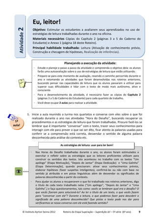 © Instituto Ayrton Senna 2012 Roteiro da Etapa Superação – SuperAção Já! – 5ª série (6º ano) 9
1. Inicie a aula reunindo a turma nos quartetos e converse com eles sobre o que foi
realizado durante o ano nas atividades “Hora do Desafio”, buscando recuperar os
procedimentos e as estratégias de leitura que foram trabalhadas. Procure fazê-los se
lembrar que é importante “conversar” com o texto, trazer seus conhecimentos para
interagir com ele para prever o que vai ser dito, ficar atento às palavras usadas para
conferir se a compreensão está correta, desvendar o sentido de alguma palavra
desconhecida pela análise do contexto etc.
1ª
aula!
AAttiivviiddaaddee22 EEuu,, lleeiittoorr!!
Objetivo: Estimular os estudantes a avaliarem seus aprendizados no uso de
estratégias de leitura trabalhadas durante o ano na oficina.
Materiais necessários Cópias do Capítulo 2 (páginas 3 a 5 do Caderno do
Estudante) e Anexo 1 (página 18 deste Roteiro).
Principal habilidade trabalhada: Leitura (Ativação de conhecimento prévio,
Construção e checagem de hipóteses, Realização de inferências).
Planejando a execução da atividade:
⋅ Estude e planeje o passo a passo da atividade e compreenda o objetivo dela: os alunos
farão uma autoavaliação sobre o uso de estratégias de leitura que estão utilizando.
⋅ Prepare-se para este momento de avaliação, revendo o caminho percorrido durante o
ano e retomando as atividades que foram desenvolvidas nos roteiros anteriores,
buscando pensar nas capacidades de leitura que os alunos passaram a utilizar para
superar suas dificuldades e lidar com o texto de modo mais autônomo, ativo e
consciente.
⋅ Para o desenvolvimento da atividade, é necessário fazer as cópias do Capítulo 2
(páginas 3 a 5 do Caderno do Estudante) para cada quarteto de trabalho.
⋅ Você deve ocupar 2 aulas para realizar a atividade.
⋅ Nas Horas do Desafio trabalhadas durante o ano, os alunos foram estimulados a
exercitar e refletir sobre as estratégias que os leitores proficientes utilizam para
construir os sentidos dos textos. Isto aconteceu no trabalho com os textos “Um
apólogo” (Etapa Motivação), “Depois do Jantar” (Etapa Dedicação) e “Uma Galinha”
(Etapa Determinação), quando precisaram: ativar seus conhecimentos prévios,
elaborar hipóteses (fazer suspeitas inteligentes), confirmá-las ou não com base no
sentido já atribuído e em pistas linguísticas além de desvendar os significados de
palavras desconhecidas a partir do contexto.
⋅ Para ajudar os alunos a recuperarem o que foi trabalhado nos roteiros anteriores, diga
o título de cada texto trabalhado nelas (“Um apólogo”, “Depois do Jantar” e “Uma
Galinha”,) e faça questionamentos, tais como: vocês se lembram qual era o desafio? O
que vocês fizeram para solucioná-lo? Ao ler o título de um texto, o que vocês fazem
para “conversar com ele”? Durante a leitura, o que podemos fazer para descobrir o
significado de uma palavra desconhecida? Que pistas o texto pode nos dar para
verificarmos se nossa conversa com ele está fazendo sentido?
As estratégias de leitura: usar para ler bem!
 
