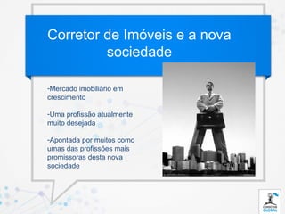 Corretor de Imóveis e a nova
         sociedade

-Mercado imobiliário em
crescimento

-Uma profissão atualmente
muito desejada

-Apontada por muitos como
umas das profissões mais
promissoras desta nova
sociedade
 
