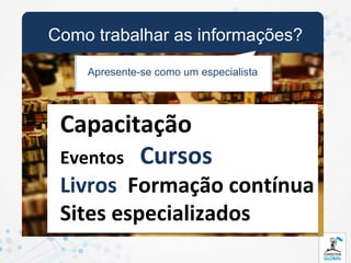 Como trabalhar as informações?
    Apresente-se como um especialista




 Capacitação
 Eventos Cursos
 Livros Formação contínua
 Sites especializados
 