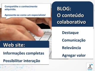 BLOG:
Compartilhe o conhecimento
adquirido.

Apresente-se como um especialista!
                                     O conteúdo
                                     colaborativo
                                       Destaque
                                       Comunicação
Web site:                              Relevância
Informações completas
                                       Agregar valor
Possibilitar interação
 