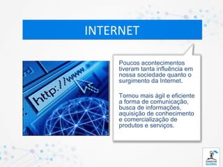 INTERNET

     Poucos acontecimentos
     tiveram tanta influência em
     nossa sociedade quanto o
     surgimento da Internet.

     Tornou mais ágil e eficiente
     a forma de comunicação,
     busca de informações,
     aquisição de conhecimento
     e comercialização de
     produtos e serviços.
 