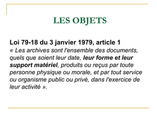 LES OBJETS
Loi 79-18 du 3 janvier 1979, article 1
« Les archives sont l'ensemble des documents,
quels que soient leur date...