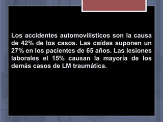 Los accidentes automovilísticos son la causa
de 42% de los casos. Las caídas suponen un
27% en los pacientes de 65 años. Las lesiones
laborales el 15% causan la mayoría de los
demás casos de LM traumática.

 