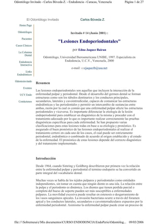 Odontólogo Invitado - Carlos Bóveda Z. - Endodoncia - Caracas, Venezuela                Página 1 de 27




          El Odontólogo Invitado                     Carlos Bóveda Z.
    Home Page

  Odontólogos                                Invitado # 14 (Junio 2001) :
      Pacientes
                                   "Lesiones Endoperiodontales"
 Casos Clínicos
                                               por Edna Jaquez Bairan
   La Columna
        Dental
                       Odontólogo, Universidad Iberoamericana UNIBE, 1997. Especialista en
   Endodoncia                         Endodoncia, U.C.V., Venezuela, 2000
    Interactiva
                                              e-mail: ccejaquezb@usa.net
        Links
  Endodónticos

Odontoinvitado
                  Resumen
       Eventos
                  Las lesiones endoperiodontales son aquellas que incluyen la interacción de la
    UCV Endo      enfermedad pulpar y periodontal. Desde el desarrollo del germen dental se forman
                  estructuras como son los túbulos dentinarios y los conductos principales,
   Contáctenos    secundarios, laterales y cavointrredicular, capaces de comunicar las estructuras
                  endodónticas y las periodontales y permitir un intercambio de sustancias entre
                  ambas, razón por la cual es común que una enfermedad pulpar afecte las estructuras
                  periodontales y viceversa. Es importante diferenciar la etiología de la lesión
                  endoperiodontal para establecer un diagnóstico de la misma y proceder con el
                  tratamiento adecuado por lo que es importante realizar correctamente las pruebas
                  diagnósticas específicas para cada enfermedad. Se han propuesto varias
                  clasificaciones para estas lesiones todas en base a su etiología y pronóstico. Es
                  asegurado el buen pronóstico de las lesiones endoperiodontales al realizar el
                  tratamiento certero en cada uno de los casos, el cual puede ser estrictamente
                  periodontal, endodóntico o combinado de acuerdo al origen establecido y al estado
                  de la enfermedad. El pronóstico de estas lesiones depende del correcto diagnóstico
                  y del tratamiento implementado.



                  Introducción

                  Desde 1964, cuando Simring y Goldberg describieron por primera vez la relación
                  entre la enfermedad pulpar y periodontal el termino endoperio se ha convertido en
                  parte integral del vocabulario dental.

                  Muchas veces se habla de los tejidos pulpares y periodontales como entidades
                  independientes, sin tomar en cuenta que ningún diente es una isla. La relación entre
                  la pulpa y el periodonto es dinámica. Los dientes que tienen perdida parcial o
                  completa del hueso de soporte pueden ser más susceptibles a enfermedades
                  pulpares. La movilidad excesiva puede resultar en estenosis o desgarramiento de
                  los vasos sanguíneos apicales. La invasión bacteriana ocurre a través del foramen
                  apical y los conductos laterales, secundarios o cavointerradiculares expuestos por la
                  enfermedad periodontal. Asimismo la enfermedad pulpar puede crear un proceso de




file://SobremesacMis documentosCURSO ENDODONCIAEndoPerioOdontólog... 09/03/2006
 