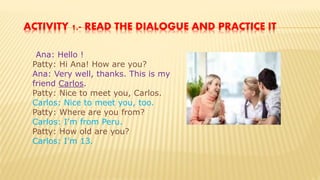 ACTIVITY 1.- READ THE DIALOGUE AND PRACTICE IT
Ana: Hello !
Patty: Hi Ana! How are you?
Ana: Very well, thanks. This is my
friend Carlos.
Patty: Nice to meet you, Carlos.
Carlos: Nice to meet you, too.
Patty: Where are you from?
Carlos: I’m from Peru.
Patty: How old are you?
Carlos: I’m 13.