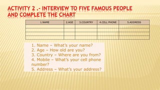 ACTIVITY 2 .- INTERVIEW TO FIVE FAMOUS PEOPLE
AND COMPLETE THE CHART
1. Name – What’s your name?
2. Age – How old are you?
3. Country – Where are you from?
4. Mobile – What’s your cell phone
number?
5. Address – What’s your address?
1.NAME 2.AGE 3.COUNTRY 4.CELL PHONE 5.ADDRESS