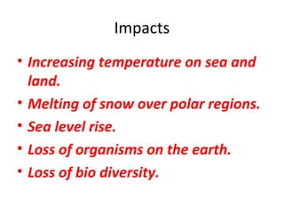 Impacts 
• Increasing temperature on sea and 
land. 
• Melting of snow over polar regions. 
• Sea level rise. 
• Loss of organisms on the earth. 
• Loss of bio diversity. 
 