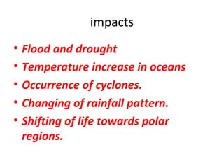 impacts 
• Flood and drought 
• Temperature increase in oceans 
• Occurrence of cyclones. 
• Changing of rainfall pattern. 
• Shifting of life towards polar 
regions. 
 