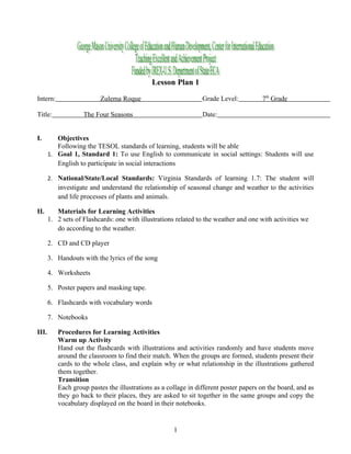 Lesson Plan 1

Intern:                   Zulema Roque                          Grade Level:          7th Grade

Title:              The Four Seasons                            Date:


I.        Objectives
          Following the TESOL standards of learning, students will be able
       1. Goal 1, Standard 1: To use English to communicate in social settings: Students will use
          English to participate in social interactions

       2. National/State/Local Standards: Virginia Standards of learning 1.7: The student will
          investigate and understand the relationship of seasonal change and weather to the activities
          and life processes of plants and animals.

II.       Materials for Learning Activities
       1. 2 sets of Flashcards: one with illustrations related to the weather and one with activities we
          do according to the weather.

       2. CD and CD player

       3. Handouts with the lyrics of the song

       4. Worksheets

       5. Poster papers and masking tape.

       6. Flashcards with vocabulary words

       7. Notebooks

III.      Procedures for Learning Activities
          Warm up Activity
          Hand out the flashcards with illustrations and activities randomly and have students move
          around the classroom to find their match. When the groups are formed, students present their
          cards to the whole class, and explain why or what relationship in the illustrations gathered
          them together.
          Transition
          Each group pastes the illustrations as a collage in different poster papers on the board, and as
          they go back to their places, they are asked to sit together in the same groups and copy the
          vocabulary displayed on the board in their notebooks.


                                                     1
 