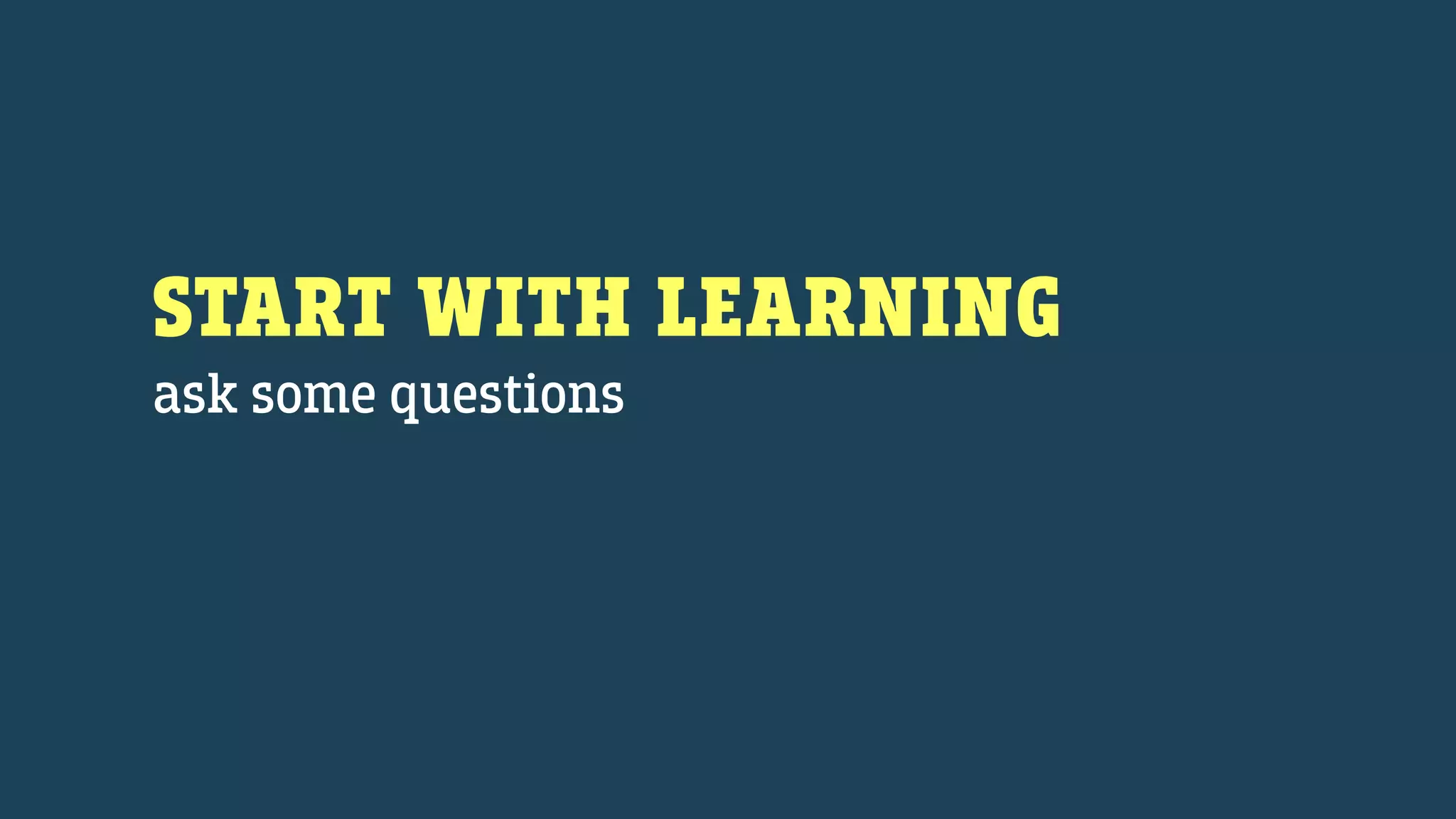 START WITH LEARNING
ask some questions
 