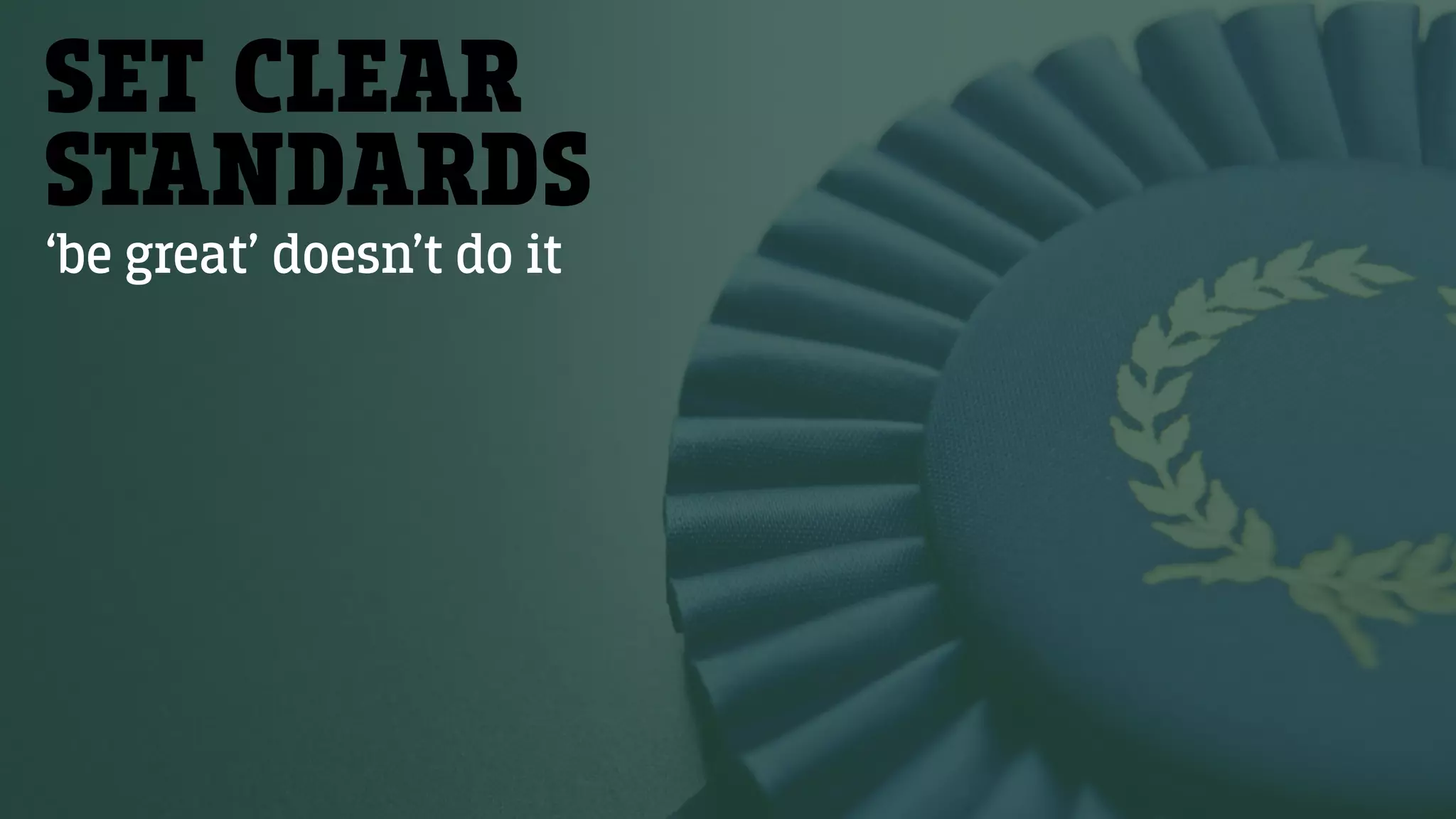 SET CLEAR
STANDARDS
‘be great’ doesn’t do it
 