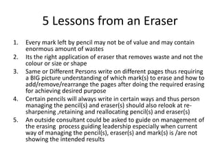 5 Lessons from an Eraser
1.

2.
3.

4.
5.

Every mark left by pencil may not be of value and may contain
enormous amount of wastes
Its the right application of eraser that removes waste and not the
colour or size or shape
Same or Different Persons write on different pages thus requiring
a BIG picture understanding of which mark(s) to erase and how to
add/remove/rearrange the pages after doing the required erasing
for achieving desired purpose
Certain pencils will always write in certain ways and thus person
managing the pencil(s) and eraser(s) should also relook at resharpening ,retaining and reallocating pencil(s) and eraser(s)
An outside consultant could be asked to guide on management of
the erasing process guiding leadership especially when current
way of managing the pencil(s), eraser(s) and mark(s) is /are not
showing the intended results

 