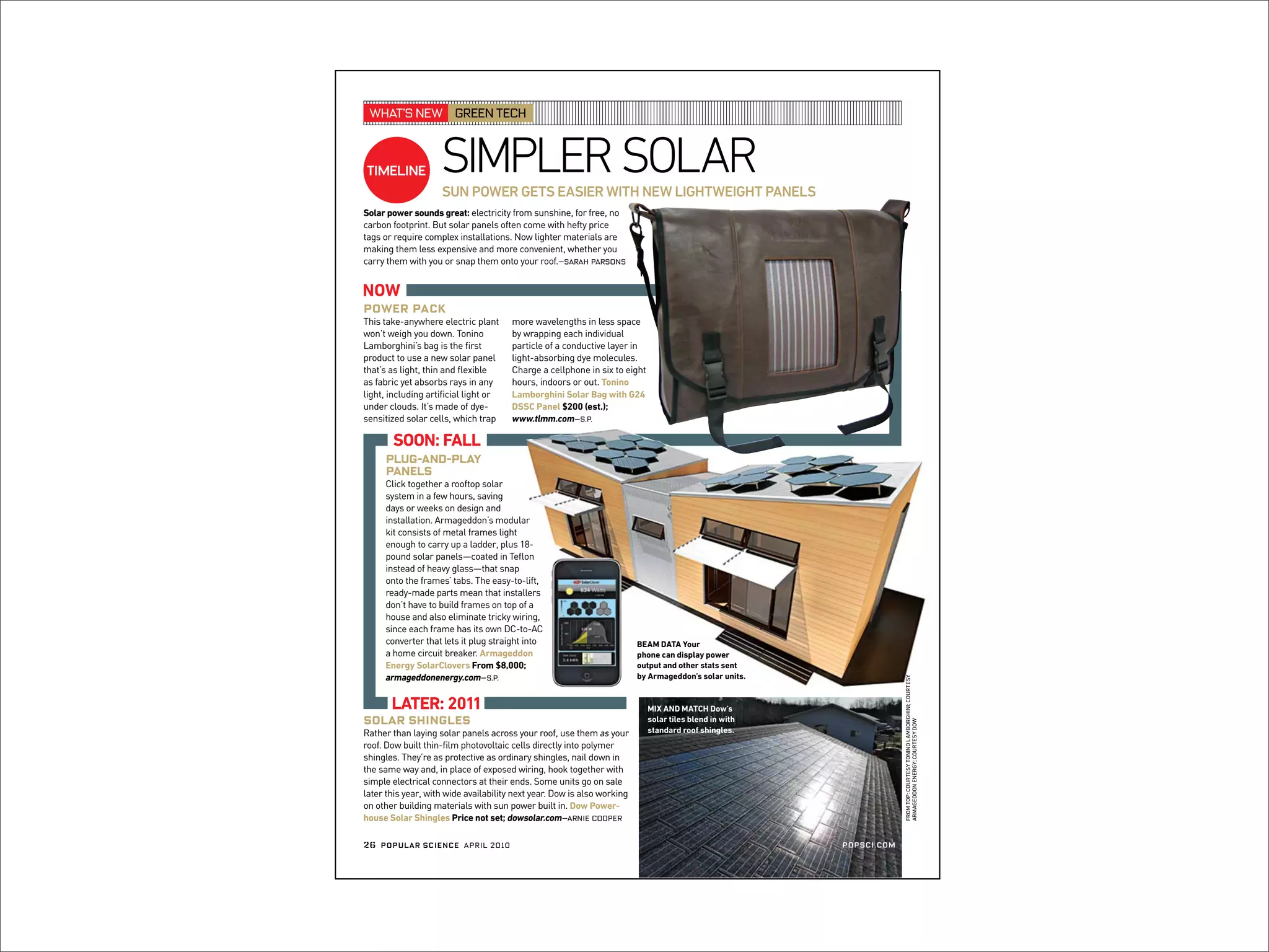 WHAT’SNEW GREENTECH
SIMPLERSOLARTIMELINE
SUN POWER GETS EASIER WITH NEW LIGHTWEIGHT PANELS
Solar power sounds great: electricity from sunshine, for free, no
carbon footprint. But solar panels often come with hefty price
tags or require complex installations. Now lighter materials are
making them less expensive and more convenient, whether you
carry them with you or snap them onto your roof.—Sarah Parsons
Power Pack
Plug-and-Play
Panels
Click together a rooftop solar
system in a few hours, saving
days or weeks on design and
installation. Armageddon’s modular
kit consists of metal frames light
enough to carry up a ladder, plus 18-
pound solar panels—coated in Teﬂon
instead of heavy glass—that snap
onto the frames’ tabs. The easy-to-lift,
ready-made parts mean that installers
don’t have to build frames on top of a
house and also eliminate tricky wiring,
since each frame has its own DC-to-AC
converter that lets it plug straight into
a home circuit breaker. Armageddon
Energy SolarClovers From $8,000;
armageddonenergy.com—s.p.
Solar Shingles
Rather than laying solar panels across your roof, use them as your
roof. Dow built thin-ﬁlm photovoltaic cells directly into polymer
shingles. They’re as protective as ordinary shingles, nail down in
the same way and, in place of exposed wiring, hook together with
simple electrical connectors at their ends. Some units go on sale
later this year, with wide availability next year. Dow is also working
on other building materials with sun power built in. Dow Power-
house Solar Shingles Price not set; dowsolar.com—arnie cooper
NOW
SOON: FALL
LATER: 2011 MIX AND MATCH Dow’s
solar tiles blend in with
standard roof shingles.
This take-anywhere electric plant
won’t weigh you down. Tonino
Lamborghini’s bag is the ﬁrst
product to use a new solar panel
that’s as light, thin and ﬂexible
as fabric yet absorbs rays in any
light, including artiﬁcial light or
under clouds. It’s made of dye-
sensitized solar cells, which trap
more wavelengths in less space
by wrapping each individual
particle of a conductive layer in
light-absorbing dye molecules.
Charge a cellphone in six to eight
hours, indoors or out. Tonino
Lamborghini Solar Bag with G24
DSSC Panel $200 (est.);
www.tlmm.com—s.p.
FROMTOP:COURTESYTONINOLAMBORGHINI;COURTESY
ARMAGEDDONENERGY;COURTESYDOW
BEAM DATA Your
phone can display power
output and other stats sent
by Armageddon’s solar units.
POPSCI.COM26 POPULAR SCIENCE APRIL 2010
 