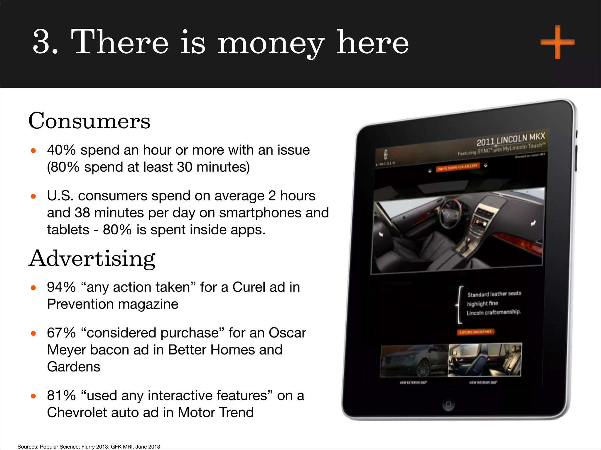 3. There is money here
• 40% spend an hour or more with an issue
(80% spend at least 30 minutes)
• U.S. consumers spend on average 2 hours
and 38 minutes per day on smartphones and
tablets - 80% is spent inside apps.
• 94% “any action taken” for a Curel ad in
Prevention magazine
• 67% “considered purchase” for an Oscar
Meyer bacon ad in Better Homes and
Gardens
• 81% “used any interactive features” on a
Chevrolet auto ad in Motor Trend
Consumers
Advertising
Sources: Popular Science; Flurry 2013; GFK MRI, June 2013
 