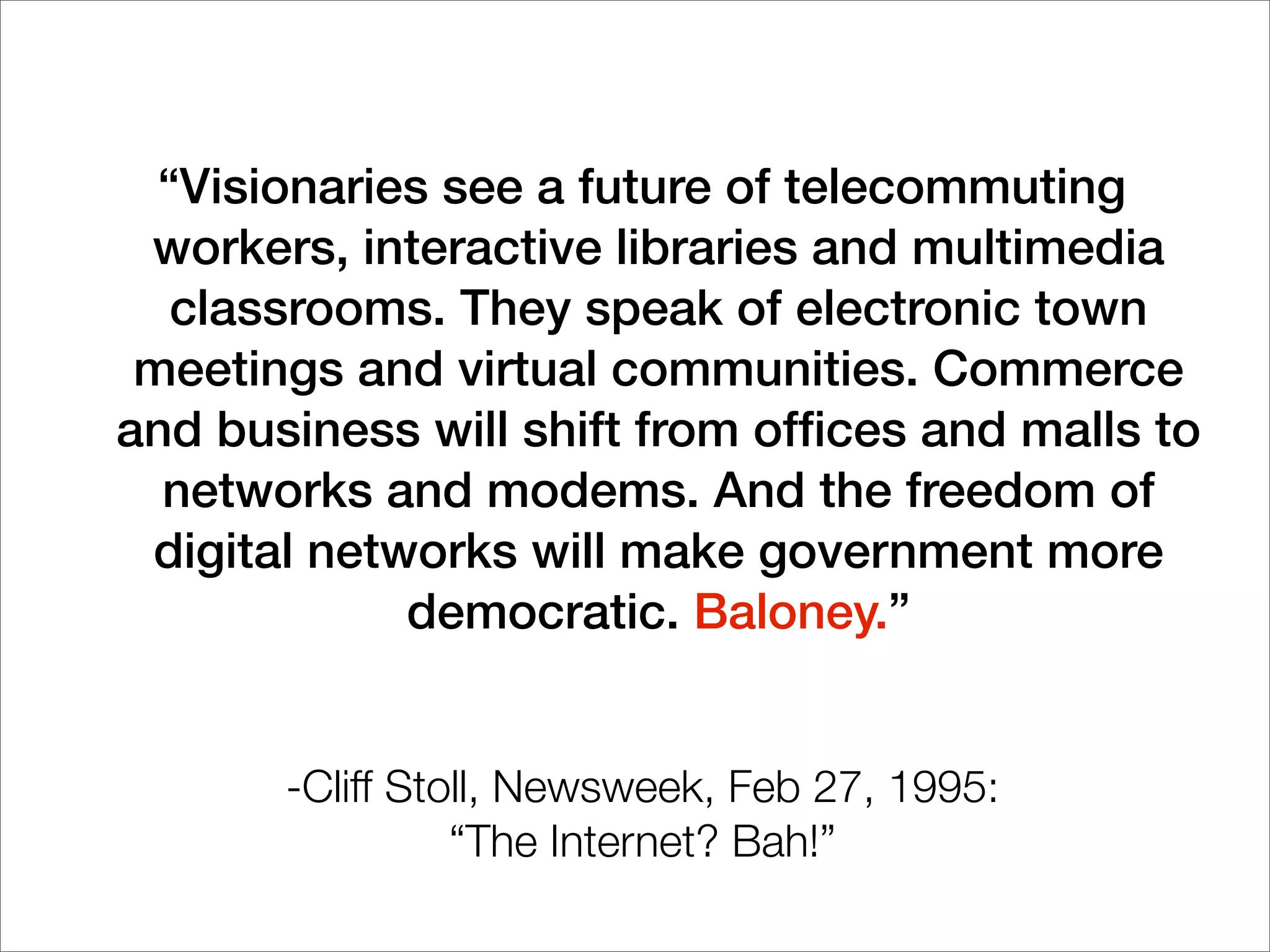“Visionaries see a future of telecommuting
workers, interactive libraries and multimedia
classrooms. They speak of electronic town
meetings and virtual communities. Commerce
and business will shift from ofﬁces and malls to
networks and modems. And the freedom of
digital networks will make government more
democratic. Baloney.”
-Cliff Stoll, Newsweek, Feb 27, 1995:
“The Internet? Bah!”
 