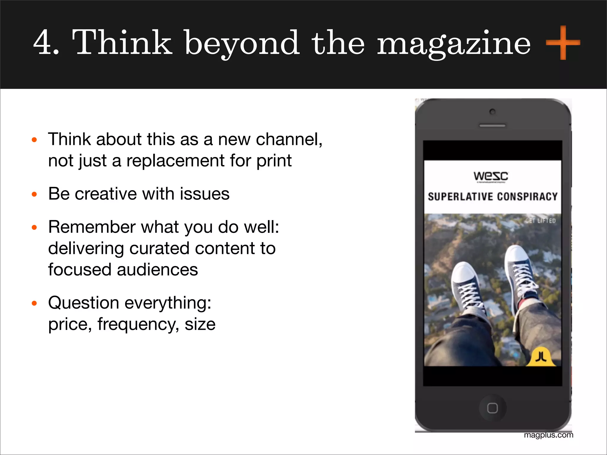 magplus.com
4. Think beyond the magazine
• Think about this as a new channel,
not just a replacement for print
• Be creative with issues
• Remember what you do well:
delivering curated content to
focused audiences
• Question everything:
price, frequency, size
 