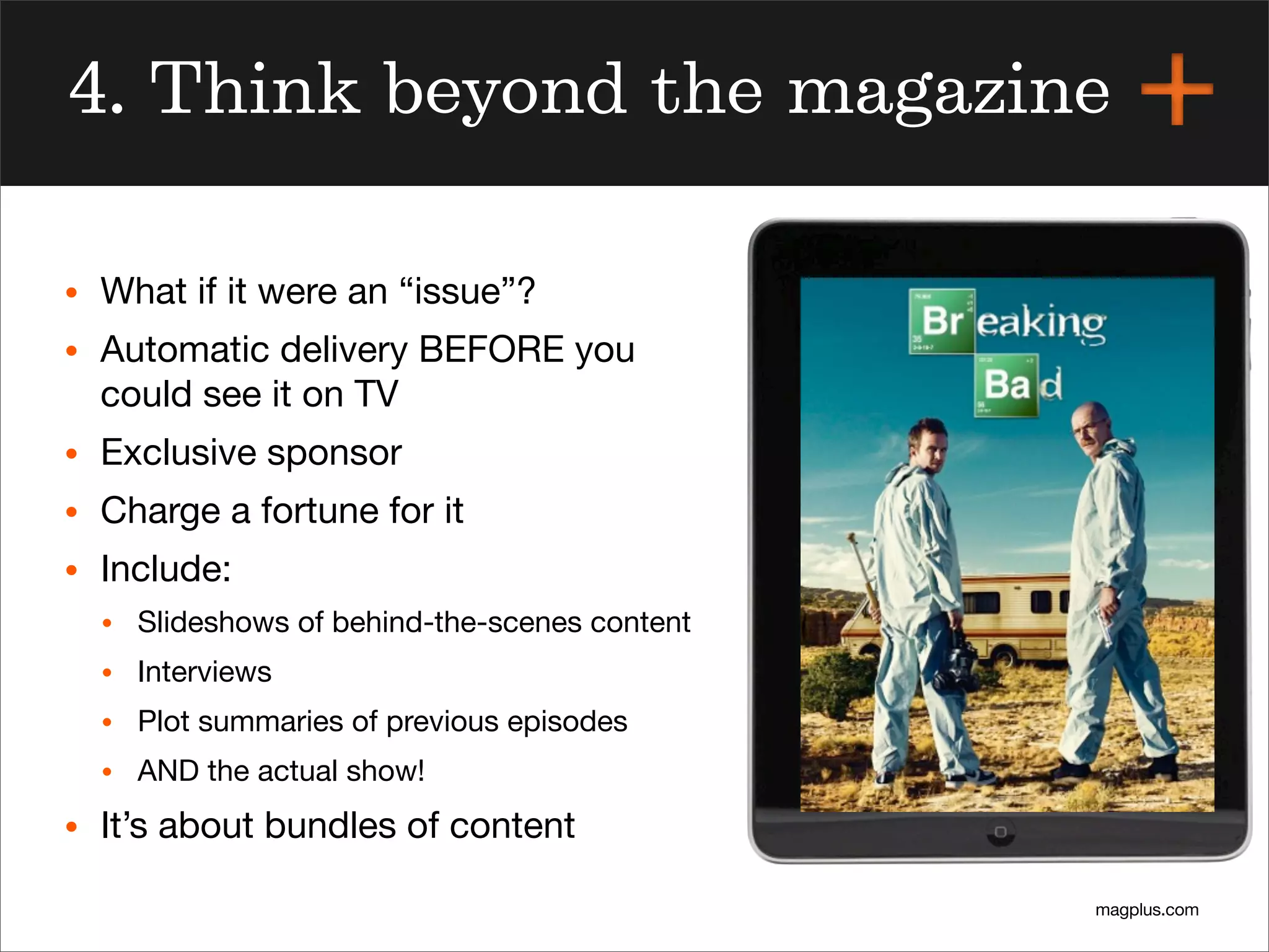 magplus.com
4. Think beyond the magazine
• What if it were an “issue”?
• Automatic delivery BEFORE you
could see it on TV
• Exclusive sponsor
• Charge a fortune for it
• Include:
• Slideshows of behind-the-scenes content
• Interviews
• Plot summaries of previous episodes
• AND the actual show!
• It’s about bundles of content
 