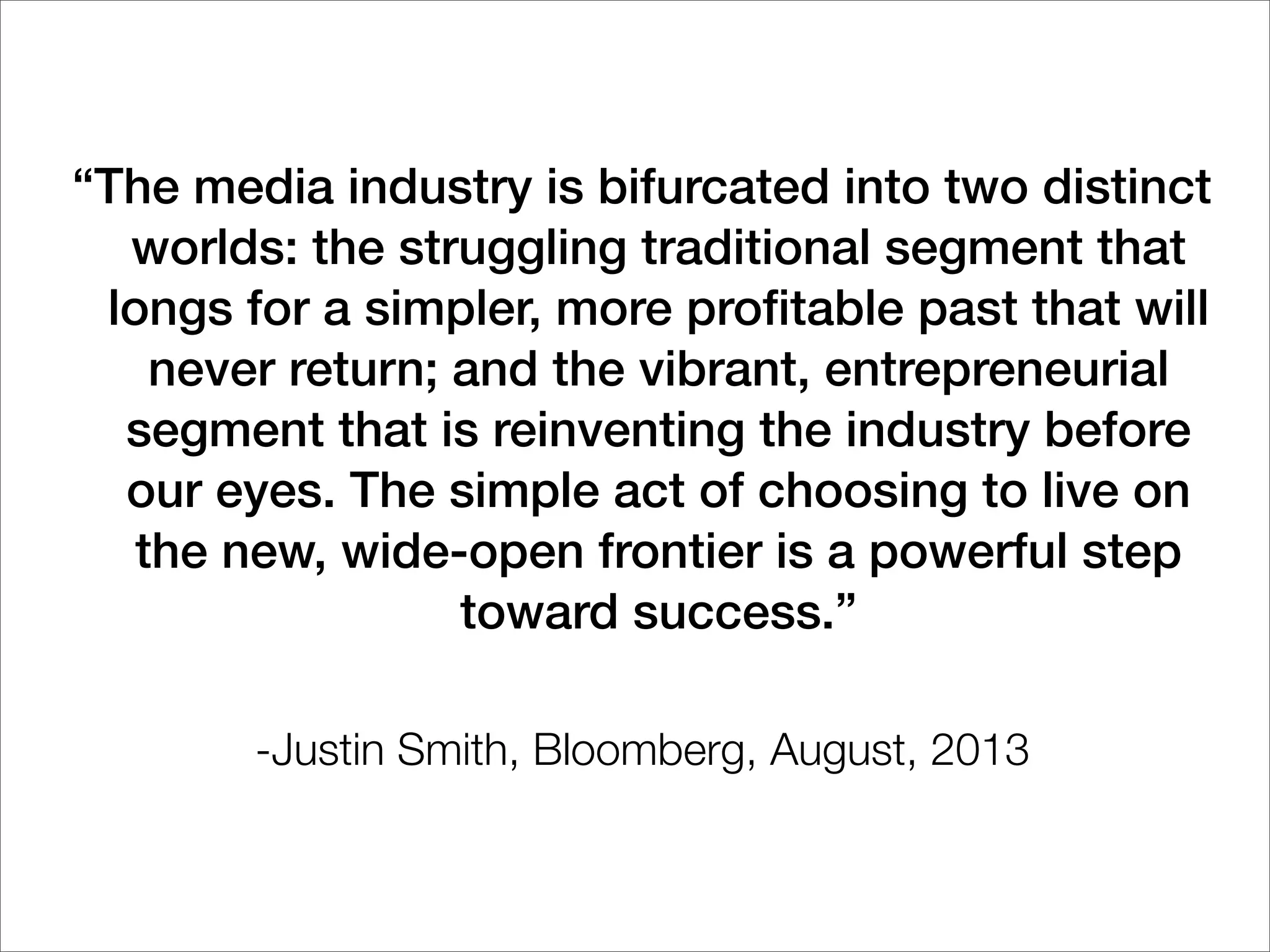 “The media industry is bifurcated into two distinct
worlds: the struggling traditional segment that
longs for a simpler, more proﬁtable past that will
never return; and the vibrant, entrepreneurial
segment that is reinventing the industry before
our eyes. The simple act of choosing to live on
the new, wide-open frontier is a powerful step
toward success.”
-Justin Smith, Bloomberg, August, 2013
 