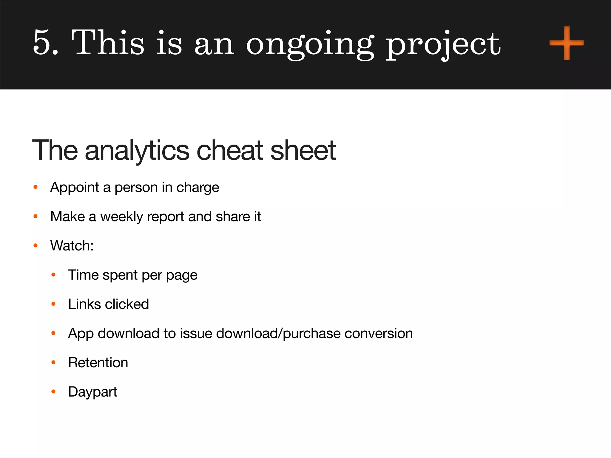 5. This is an ongoing project
The analytics cheat sheet
• Appoint a person in charge
• Make a weekly report and share it
• Watch:
• Time spent per page
• Links clicked
• App download to issue download/purchase conversion
• Retention
• Daypart
 