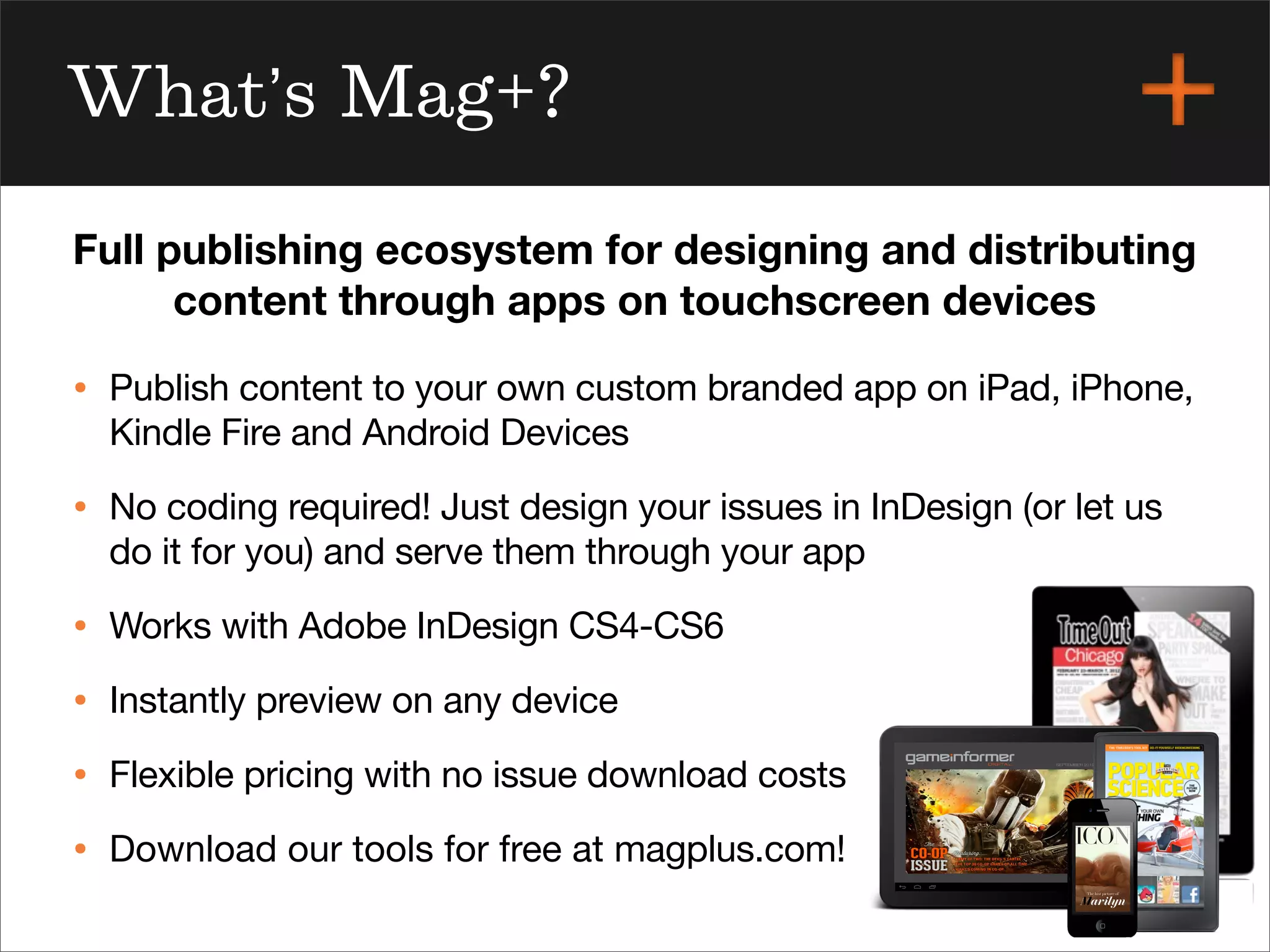 magplus.com
What’s Mag+?
• Publish content to your own custom branded app on iPad, iPhone,
Kindle Fire and Android Devices
• No coding required! Just design your issues in InDesign (or let us
do it for you) and serve them through your app
• Works with Adobe InDesign CS4-CS6
• Instantly preview on any device
• Flexible pricing with no issue download costs
• Download our tools for free at magplus.com!
Full publishing ecosystem for designing and distributing
content through apps on touchscreen devices
 