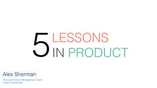 LESSONS
 
IN PRODUCT
5
Alex Sherman
Principal Product Management Coach,
Kaiser Permanente
 