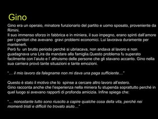 Gino era un operaio, minatore funzionario del partito e uomo sposato, proveniente da Rimini. Il suo immenso sforzo in fabbrica e in miniera, il suo impegno, erano spinti dall’amore per i genitori che avevano  gravi problemi economici. Lui lavorava duramente per mantenerli.  Però fu  un brutto periodo perchè si ubriacava, non andava al lavoro e non guadagnava una Lira da mandare alla famiglia.Questo problema fu superato facilmente con l’aiuto e l’ altruismo delle persone che gli stavano accanto. Gino nella sua carriera provò tante situazioni e tante emozioni. “…  il mio lavoro da falegname non mi dava una paga sufficiente…” Questo è stato il motivo che lo  spinse a cercare altro lavoro all’estero.  Gino racconta anche che l’esperienza nella miniera fu stupenda soprattutto perché in quel luogo si avevano rapporti di profonda amicizia. Infine spiega che: “…  nonostante tutto sono riuscito a capire qualche cosa della vita, perché nei momenti tristi e difficili ho trovato aiuto…” Gino 