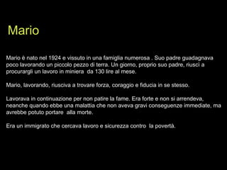 Mario è nato nel 1924 e vissuto in una famiglia numerosa . Suo padre guadagnava poco lavorando un piccolo pezzo di terra. Un giorno, proprio suo padre, riuscì a  procurargli un lavoro in miniera  da 130 lire al mese. Mario, lavorando, riusciva a trovare forza, coraggio e fiducia in se stesso. Lavorava in continuazione per non patire la fame. Era forte e non si arrendeva, neanche quando ebbe una malattia che non aveva gravi conseguenze immediate, ma avrebbe potuto portare  alla morte. Era un immigrato che cercava lavoro e sicurezza contro  la povertà. Mario 