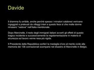 Il dramma fu orribile, anche perché spesso i minatori calabresi venivano ingaggiati e prelevati da villaggi interi e questo fece sì che molte donne rimasero “vedove” nell’Italia meridionale. Dopo Marcinelle, il resto degli immigrati italiani avvertì gli effetti di questo tragico incidente e successivamente la regolamentazione in materia di sicurezza sul lavoro venne resa più rigida. Il Presidente della Repubblica conferì la medaglia d’oro al merito civile alla memoria dei 136 connazionali scomparsi nel disastro di Marcinelle in Belgio. Davide 