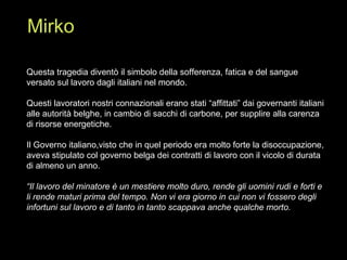 Questa tragedia diventò il simbolo della sofferenza, fatica e del sangue versato sul lavoro dagli italiani nel mondo. Questi lavoratori nostri connazionali erano stati “affittati” dai governanti italiani alle autorità belghe, in cambio di sacchi di carbone, per supplire alla carenza di risorse energetiche. Il Governo italiano,visto che in quel periodo era molto forte la disoccupazione, aveva stipulato col governo belga dei contratti di lavoro con il vicolo di durata di almeno un anno. “ Il lavoro del minatore è un mestiere molto duro, rende gli uomini rudi e forti e li rende maturi prima del tempo. Non vi era giorno in cui non vi fossero degli infortuni sul lavoro e di tanto in tanto scappava anche qualche morto. Mirko 