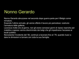 Nonno Gerardo abruzzese nel secondo dopo guerra parte per il Belgio come minatore. Essendo l’ultimo arrivato, gli venne offerto il lavoro più pericoloso: costruire l’armatura delle gallerie. Lavorava molte ore al giorno, non gli erano concessi giorni di riposo neanche per malattia e spesso veniva discriminato dai belgi che gli impedivano l’accesso ai locali pubblici. Nonostante l’incidente del ’56, continuò a lavorare fino al ’79, quando riuscì a dare le dimissioni e tornare con tutta la sua famiglia. Nonno Gerardo 