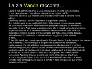 La zia di mio padre ha lavorato a Liegi, in Belgio, per un anno come domestica  in una casa privata e come addetta  alle pulizie nei negozi, nel ’51. Mio nonno paterno e suo fratello hanno lavorato nelle miniere di carbone vicino  a Liegi. Mio nonno riempiva i carrelli che portano in superficie il carbone. Suo fratello invece lavorava ai livelli inferiori della miniera come minatore. Aveva un  contratto di cinque anni allo scadere dei quali poteva cercarsi un altro lavoro fuori dalla miniera. Anzi, aveva la precedenza su altri immigrati per un lavoro migliore. Appena arrivato nel ’47 il fratello di mio nonno ha dovuto abitare nelle baracche destinate ai minatori. Quando arrivò sua moglie dall’ Italia, rimase molto delusa a  vedere le condizioni in cui era costretta a vivere, peggiori di quelle lasciate  in Italia. Entrambi i fratelli, per ricongiungersi con le fidanzate, hanno dovuto sposarsi per procura, cioè a distanza. Arrivati in Belgio le mogli hanno lavorato come domestiche. La zia racconta che tutti gli italiani che ha conosciuto, che lavoravano in miniera  morirono nel giro di pochi anni di silicosi. Il fratello di mio nonno è stato più fortunato, perché in seguito ha trovato un lavoro migliore, alla fine però si è ammalato anche lui  di silicosi. Mio nonno è tornato in Italia dopo circa quattro anni, ha lavorato in cementificio Appiani a Treviso  e anche lui è morto per un tumore ai polmoni.  Anche la moglie del fratello di mio nonno si è ammalata di tubercolosi che aveva  contratto nella baraccopoli; per guarire è tornata in Italia e ha passato due anni in  sanatorio a Venezia.  La zia  Vanda  racconta… 