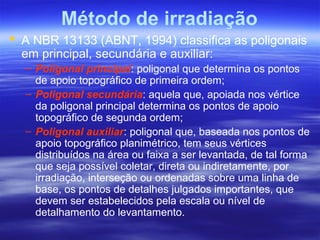 Método de irradiação
 A NBR 13133 (ABNT, 1994) classifica as poligonais
em principal, secundária e auxiliar:
– Poligonal principal: poligonal que determina os pontos
de apoio topográfico de primeira ordem;
– Poligonal secundária: aquela que, apoiada nos vértice
da poligonal principal determina os pontos de apoio
topográfico de segunda ordem;
– Poligonal auxiliar: poligonal que, baseada nos pontos de
apoio topográfico planimétrico, tem seus vértices
distribuídos na área ou faixa a ser levantada, de tal forma
que seja possível coletar, direta ou indiretamente, por
irradiação, interseção ou ordenadas sobre uma linha de
base, os pontos de detalhes julgados importantes, que
devem ser estabelecidos pela escala ou nível de
detalhamento do levantamento.
 
