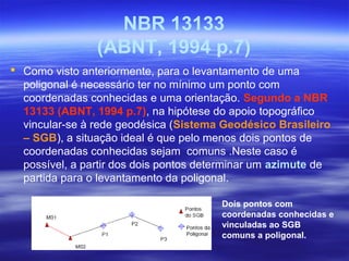 NBR 13133
(ABNT, 1994 p.7)
 Como visto anteriormente, para o levantamento de uma
poligonal é necessário ter no mínimo um ponto com
coordenadas conhecidas e uma orientação. Segundo a NBR
13133 (ABNT, 1994 p.7), na hipótese do apoio topográfico
vincular-se à rede geodésica (Sistema Geodésico Brasileiro
– SGB), a situação ideal é que pelo menos dois pontos de
coordenadas conhecidas sejam comuns .Neste caso é
possível, a partir dos dois pontos determinar um azimute de
partida para o levantamento da poligonal.
Dois pontos com
coordenadas conhecidas e
vinculadas ao SGB
comuns a poligonal.
 