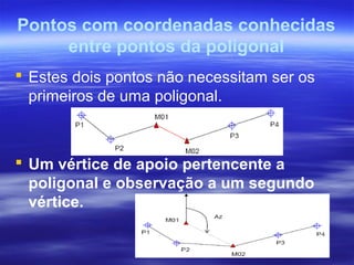 Pontos com coordenadas conhecidas
entre pontos da poligonal
 Estes dois pontos não necessitam ser os
primeiros de uma poligonal.
 Um vértice de apoio pertencente a
poligonal e observação a um segundo
vértice.
 