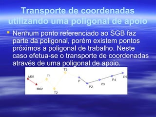 Transporte de coordenadas
utilizando uma poligonal de apoio
 Nenhum ponto referenciado ao SGB faz
parte da poligonal, porém existem pontos
próximos a poligonal de trabalho. Neste
caso efetua-se o transporte de coordenadas
através de uma poligonal de apoio.
 