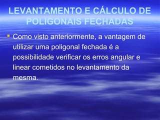 LEVANTAMENTO E CÁLCULO DE
POLIGONAIS FECHADAS
 Como visto anteriormente, a vantagem de
utilizar uma poligonal fechada é a
possibilidade verificar os erros angular e
linear cometidos no levantamento da
mesma.
 