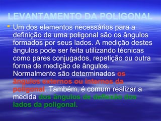 LEVANTAMENTO DA POLIGONAL
 Um dos elementos necessários para a
definição de uma poligonal são os ângulos
formados por seus lados. A medição destes
ângulos pode ser feita utilizando técnicas
como pares conjugados, repetição ou outra
forma de medição de ângulos.
Normalmente são determinados os
ângulos externos ou internos da
poligonal. Também, é comum realizar a
medida dos ângulos de deflexão dos
lados da poligonal.
 