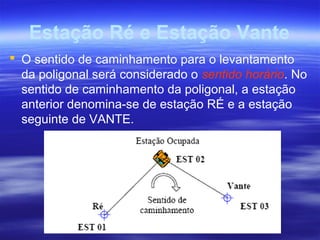 Estação Ré e Estação Vante
 O sentido de caminhamento para o levantamento
da poligonal será considerado o sentido horário. No
sentido de caminhamento da poligonal, a estação
anterior denomina-se de estação RÉ e a estação
seguinte de VANTE.
 