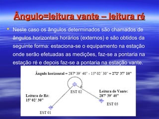Ângulo=leitura vante – leitura réÂngulo=leitura vante – leitura ré
 Neste caso os ângulos determinados são chamados de
ângulos horizontais horários (externos) e são obtidos da
seguinte forma: estaciona-se o equipamento na estação
onde serão efetuadas as medições, faz-se a pontaria na
estação ré e depois faz-se a pontaria na estação vante.
 