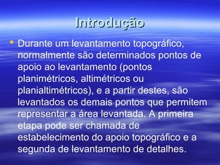 IntroduçãoIntrodução
 Durante um levantamento topográfico,
normalmente são determinados pontos de
apoio ao levantamento (pontos
planimétricos, altimétricos ou
planialtimétricos), e a partir destes, são
levantados os demais pontos que permitem
representar a área levantada. A primeira
etapa pode ser chamada de
estabelecimento do apoio topográfico e a
segunda de levantamento de detalhes.
 